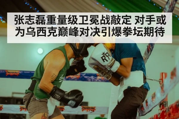 张志磊重量级卫冕战敲定 对手或为乌西克巅峰对决引爆拳坛期待