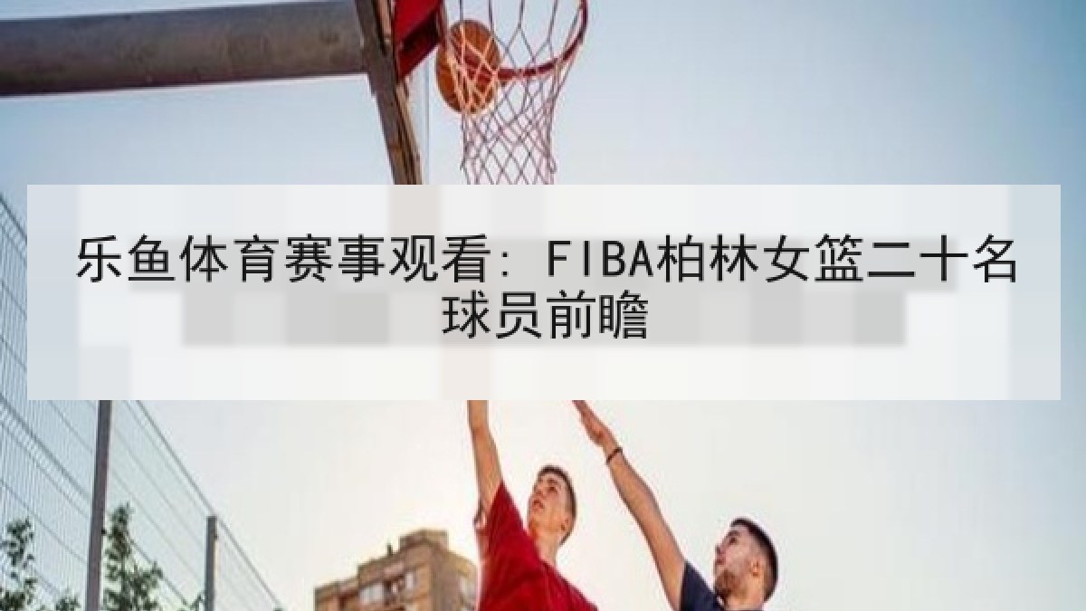 乐鱼体育赛事观看: FIBA柏林女篮二十名球员前瞻