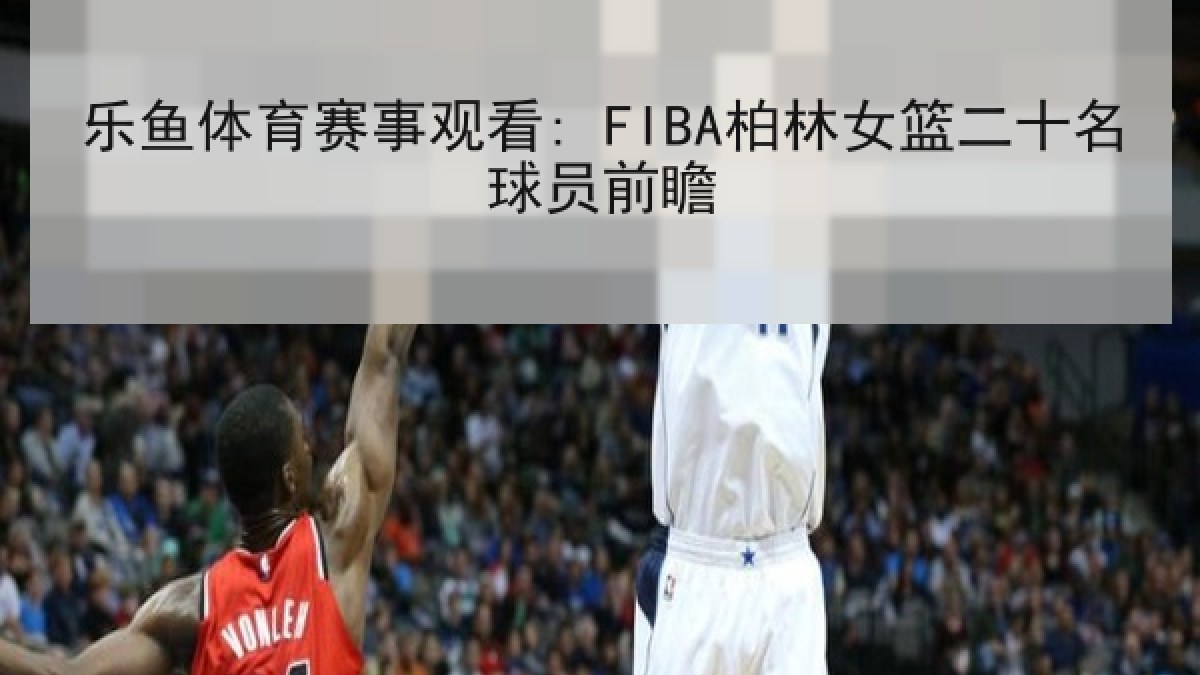 乐鱼体育赛事观看: FIBA柏林女篮二十名球员前瞻
