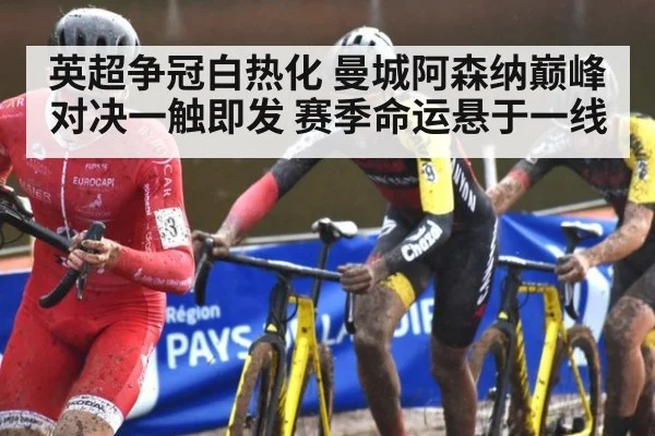 英超争冠白热化 曼城阿森纳巅峰对决一触即发 赛季命运悬于一线