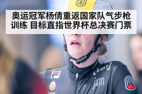 奥运冠军杨倩重返国家队气步枪训练 目标直指世界杯总决赛门票