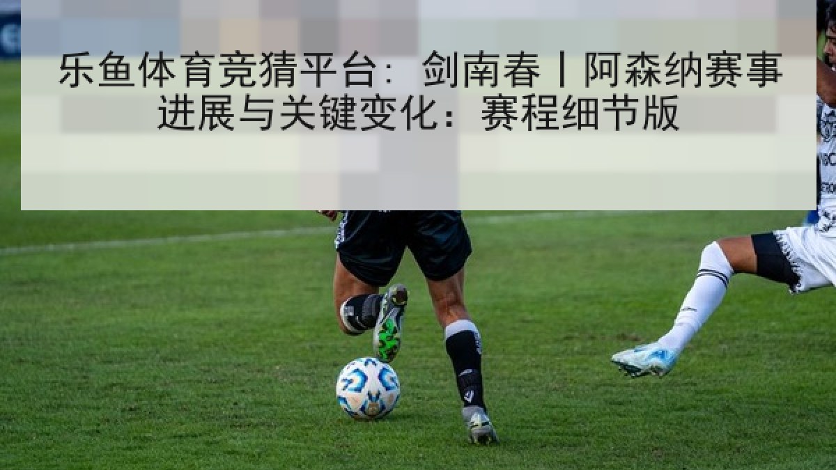 乐鱼体育竞猜平台: 剑南春丨阿森纳赛事进展与关键变化：赛程细节版