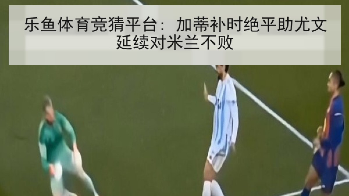乐鱼体育竞猜平台: 加蒂补时绝平助尤文延续对米兰不败